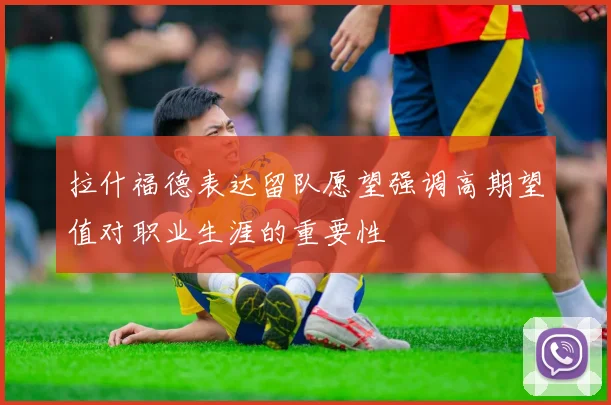 拉什福德表达留队愿望强调高期望值对职业生涯的重要性
