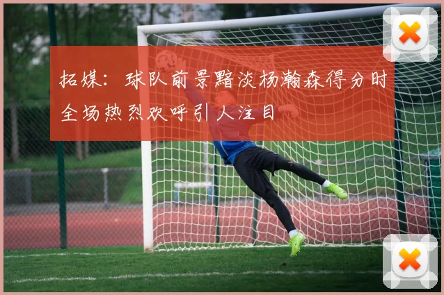 拓媒：球队前景黯淡杨瀚森得分时全场热烈欢呼引人注目