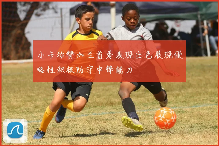 小卡称赞加兰首秀表现出色展现侵略性积极防守中锋能力