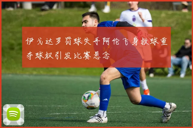 伊戈达罗罚球失手阿伦飞身救球重夺球权引发比赛悬念