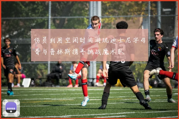 伤员利用空闲时间游玩迪士尼字母哥与普林斯携手挑战魔术队