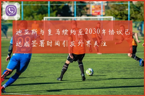 迪亚斯与皇马续约至2030年协议已达成签署时间引发外界关注