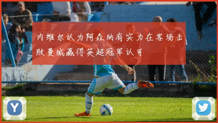 内维尔认为阿森纳有实力在客场击败曼城赢得英超冠军认可
