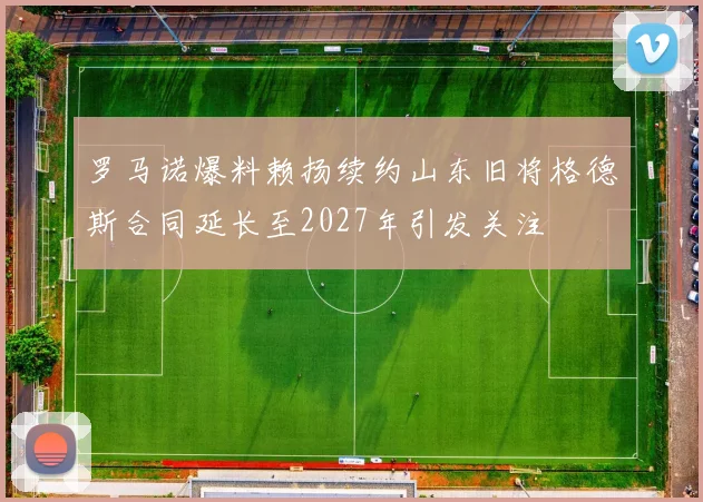 罗马诺爆料赖扬续约山东旧将格德斯合同延长至2027年引发关注