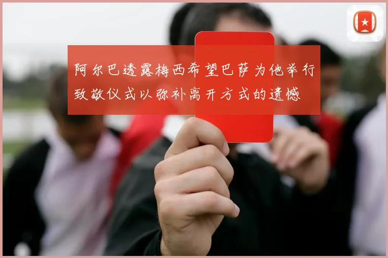 阿尔巴透露梅西希望巴萨为他举行致敬仪式以弥补离开方式的遗憾