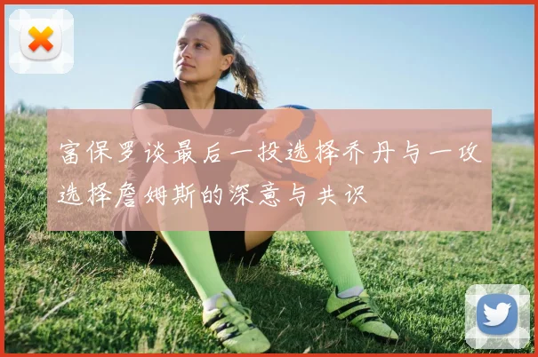 富保罗谈最后一投选择乔丹与一攻选择詹姆斯的深意与共识