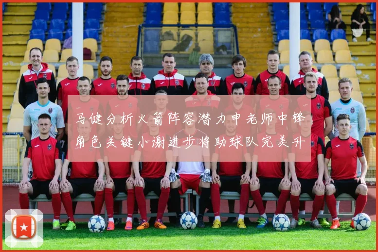 马健分析火箭阵容潜力申老师中锋角色关键小谢进步将助球队完美升级