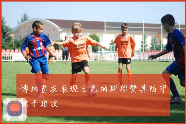 博纳首发表现出色纳斯称赞其防守优于进攻