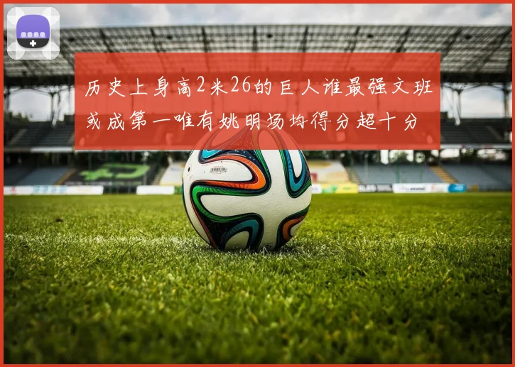 历史上身高2米26的巨人谁最强文班或成第一唯有姚明场均得分超十分