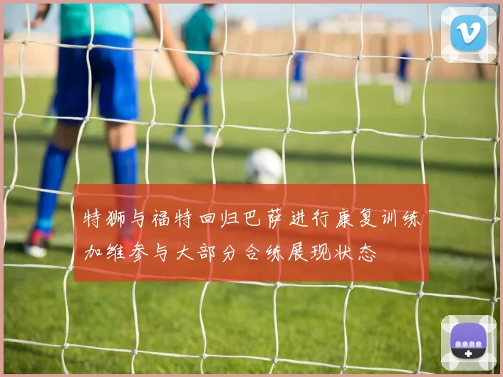 特狮与福特回归巴萨进行康复训练加维参与大部分合练展现状态