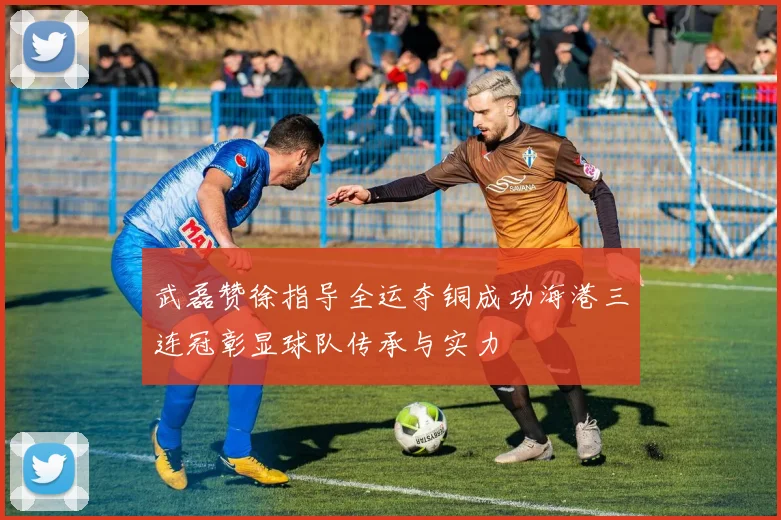 武磊赞徐指导全运夺铜成功海港三连冠彰显球队传承与实力