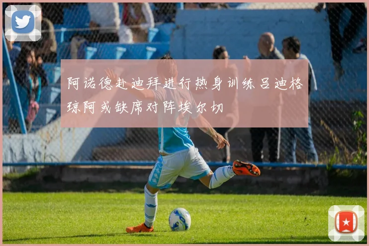 阿诺德赴迪拜进行热身训练吕迪格琼阿或缺席对阵埃尔切
