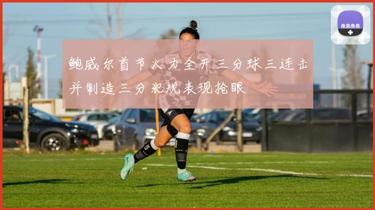 鲍威尔首节火力全开三分球三连击并制造三分犯规表现抢眼