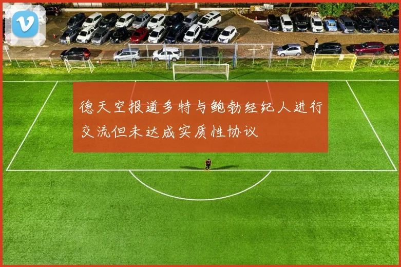 德天空报道多特与鲍勃经纪人进行交流但未达成实质性协议