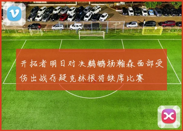 开拓者明日对决鹈鹕杨瀚森面部受伤出战存疑克林根将缺席比赛