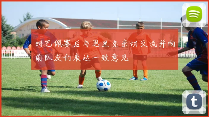 姆巴佩赛后与恩里克亲切交流并向前队友们表达一致意见