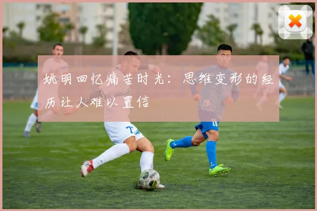 姚明回忆痛苦时光：思维变形的经历让人难以置信