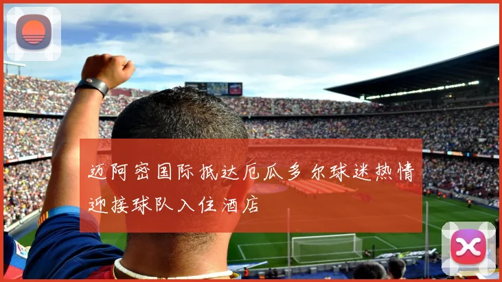 迈阿密国际抵达厄瓜多尔球迷热情迎接球队入住酒店