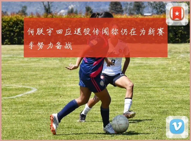 何朕宇回应退役传闻称仍在为新赛季努力备战