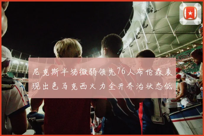 尼克斯半场微弱领先76人布伦森表现出色马克西火力全开乔治状态低迷