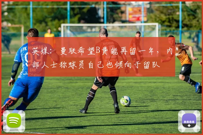 英媒：曼联希望B费能再留一年，内部人士称球员自己也倾向于留队