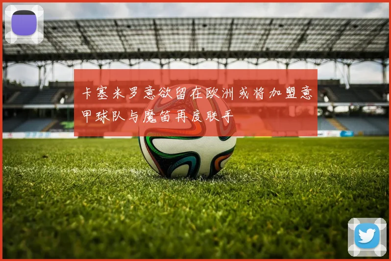卡塞米罗意欲留在欧洲或将加盟意甲球队与魔笛再度联手