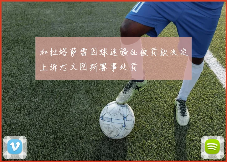 加拉塔萨雷因球迷骚乱被罚款决定上诉尤文图斯赛事处罚