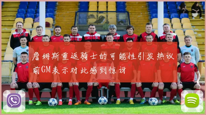 詹姆斯重返骑士的可能性引发热议前GM表示对此感到惊讶