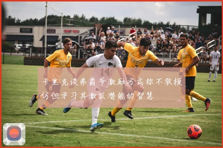 卡里克谈弗爵爷激励方式称不敢模仿但学习其激发潜能的智慧