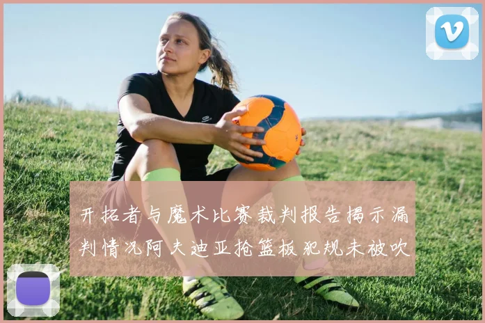 开拓者与魔术比赛裁判报告揭示漏判情况阿夫迪亚抢篮板犯规未被吹罚