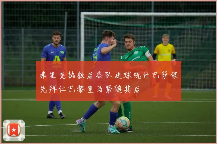 弗里克执教后各队进球统计巴萨领先拜仁巴黎皇马紧随其后
