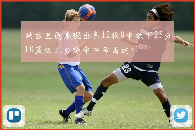 纳兹里德表现出色12投8中砍下25分10篮板三分球命中率高达71
