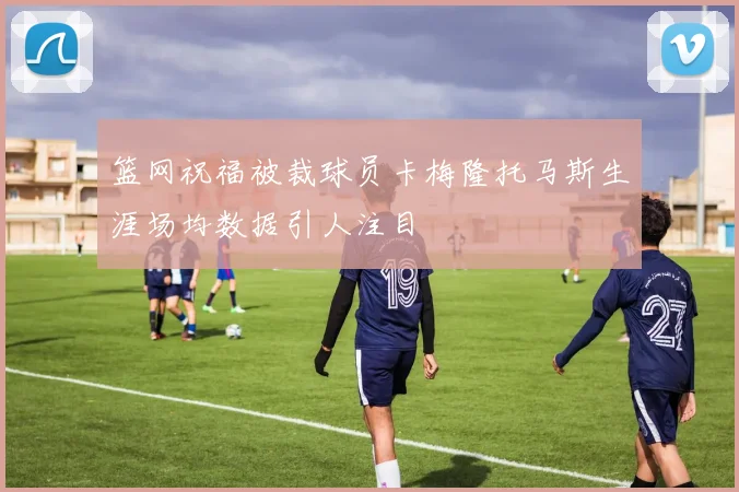 篮网祝福被裁球员卡梅隆托马斯生涯场均数据引人注目