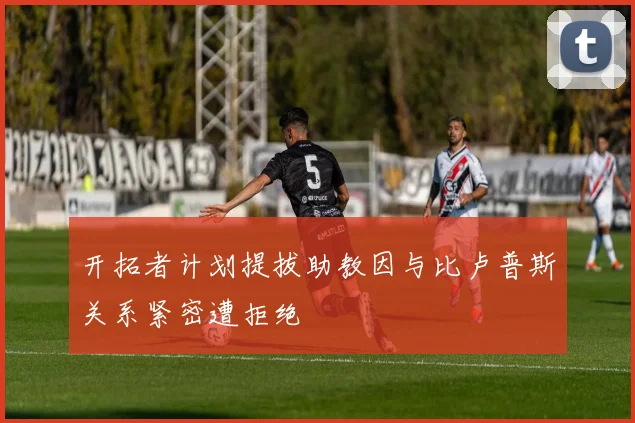 开拓者计划提拔助教因与比卢普斯关系紧密遭拒绝