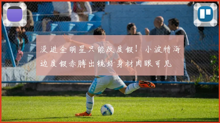 没进全明星只能改度假！小波特海边度假赤膊出镜好身材肉眼可见
