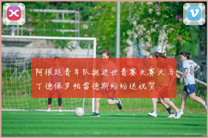 阿根廷青年队挺进世青赛决赛大马丁德保罗帕雷德斯纷纷送祝贺