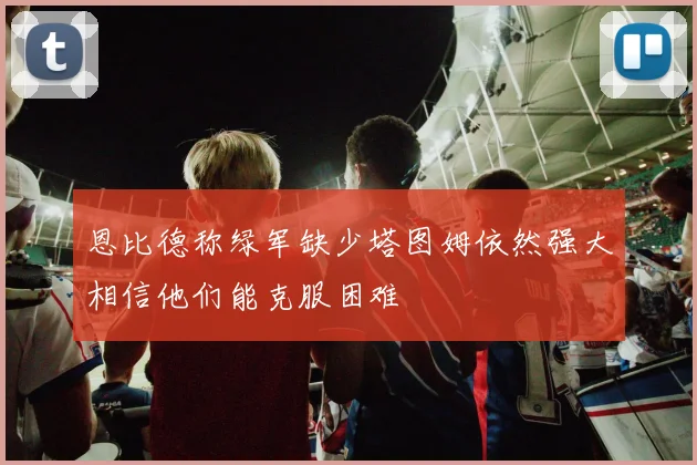恩比德称绿军缺少塔图姆依然强大相信他们能克服困难