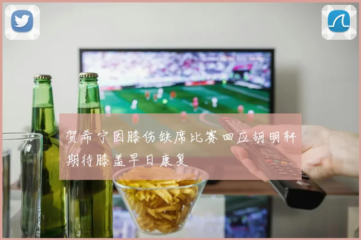 贺希宁因膝伤缺席比赛回应胡明轩期待膝盖早日康复